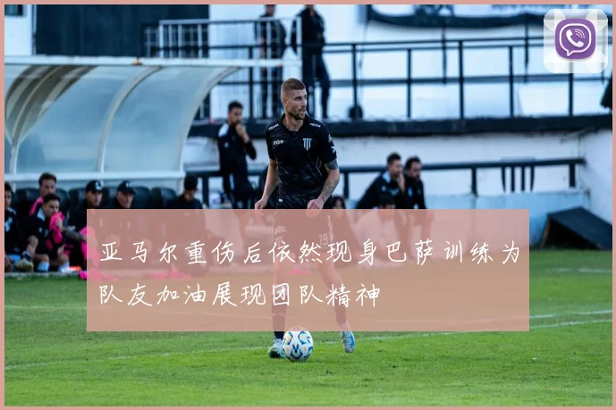 亚马尔重伤后依然现身巴萨训练为队友加油展现团队精神