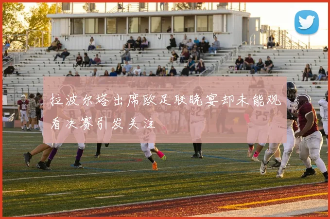 拉波尔塔出席欧足联晚宴却未能观看决赛引发关注