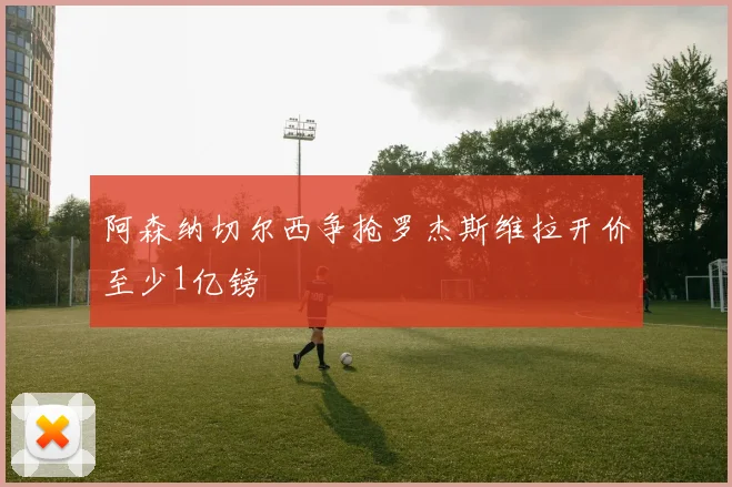 阿森纳切尔西争抢罗杰斯维拉开价至少1亿镑
