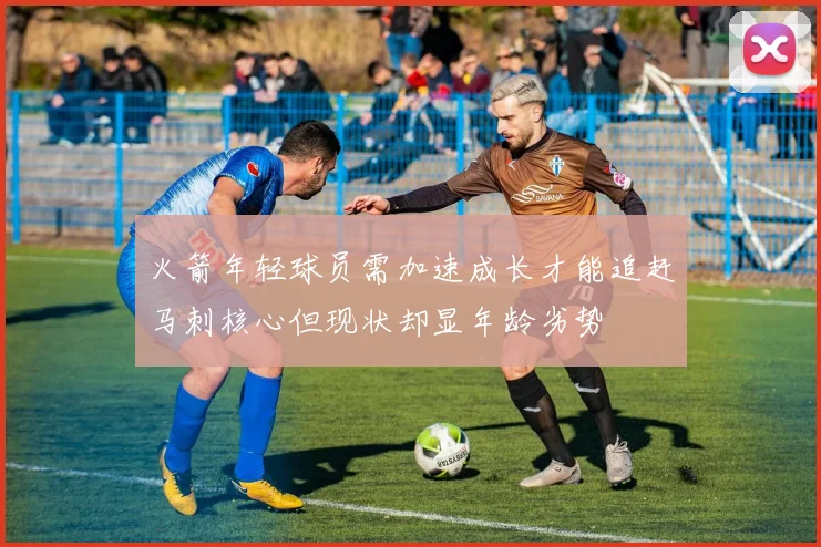 火箭年轻球员需加速成长才能追赶马刺核心但现状却显年龄劣势
