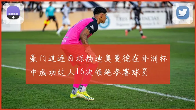 豪门追逐目标扬迪奥曼德在非洲杯中成功过人16次领跑参赛球员