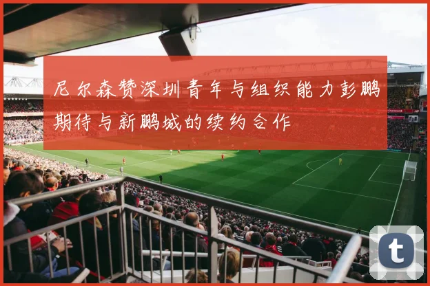 尼尔森赞深圳青年与组织能力彭鹏期待与新鹏城的续约合作