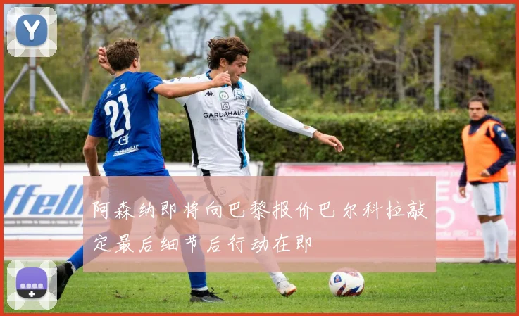阿森纳即将向巴黎报价巴尔科拉敲定最后细节后行动在即
