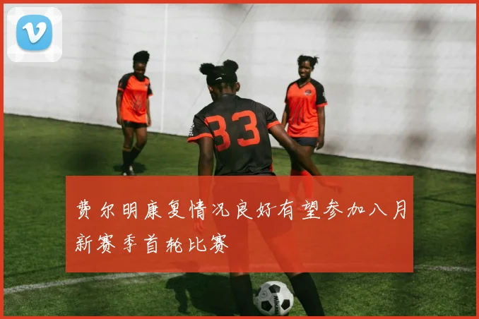 费尔明康复情况良好有望参加八月新赛季首轮比赛