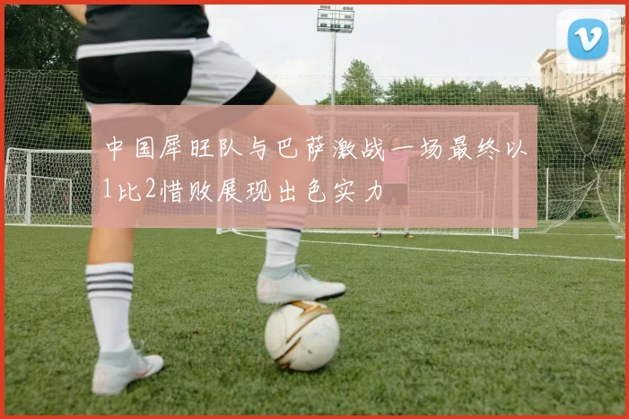 中国犀旺队与巴萨激战一场最终以1比2惜败展现出色实力