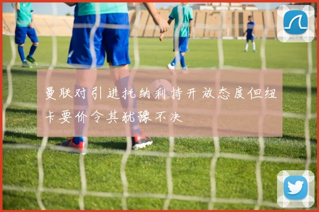 曼联对引进托纳利持开放态度但纽卡要价令其犹豫不决