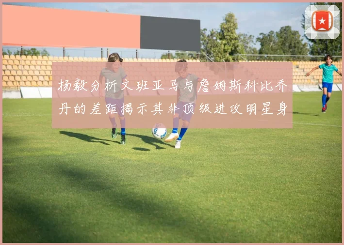 杨毅分析文班亚马与詹姆斯科比乔丹的差距揭示其非顶级进攻明星身份