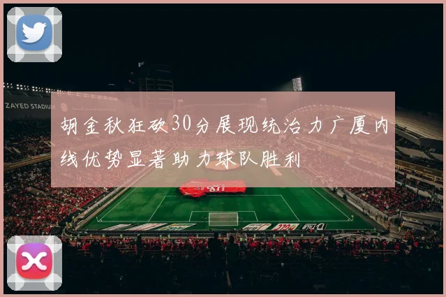 胡金秋狂砍30分展现统治力广厦内线优势显著助力球队胜利