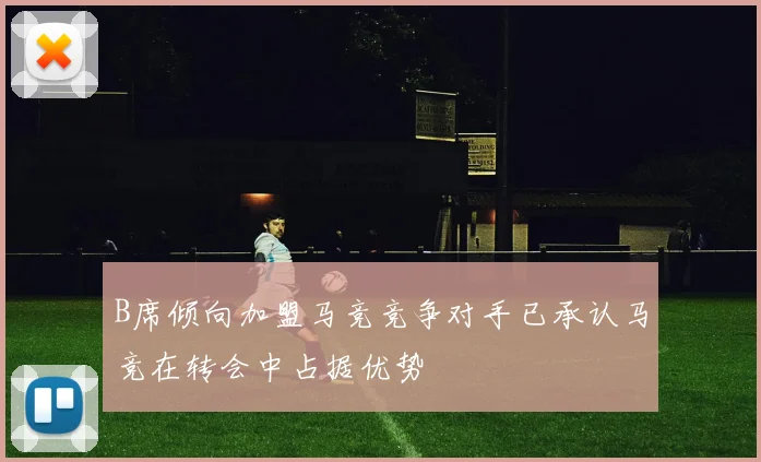 B席倾向加盟马竞竞争对手已承认马竞在转会中占据优势