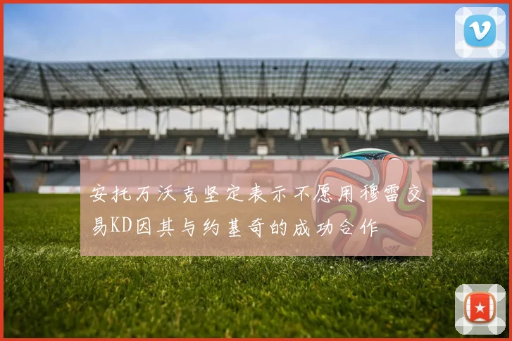 安托万沃克坚定表示不愿用穆雷交易KD因其与约基奇的成功合作