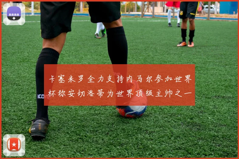 卡塞米罗全力支持内马尔参加世界杯称安切洛蒂为世界顶级主帅之一