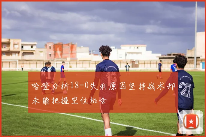哈登分析18-0失利原因坚持战术却未能把握空位机会