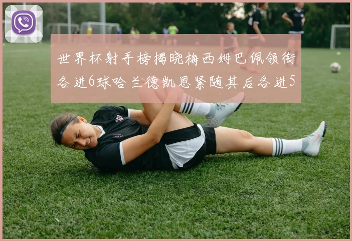 世界杯射手榜揭晓梅西姆巴佩领衔各进6球哈兰德凯恩紧随其后各进5球