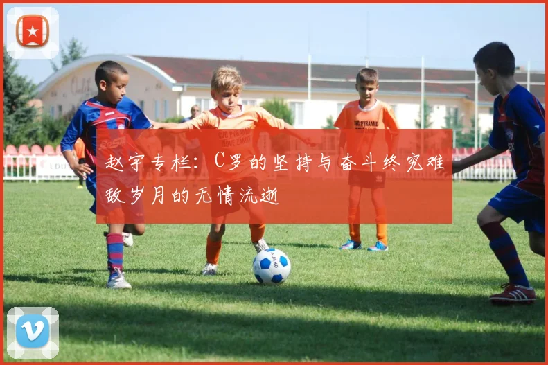 赵宇专栏：C罗的坚持与奋斗终究难敌岁月的无情流逝
