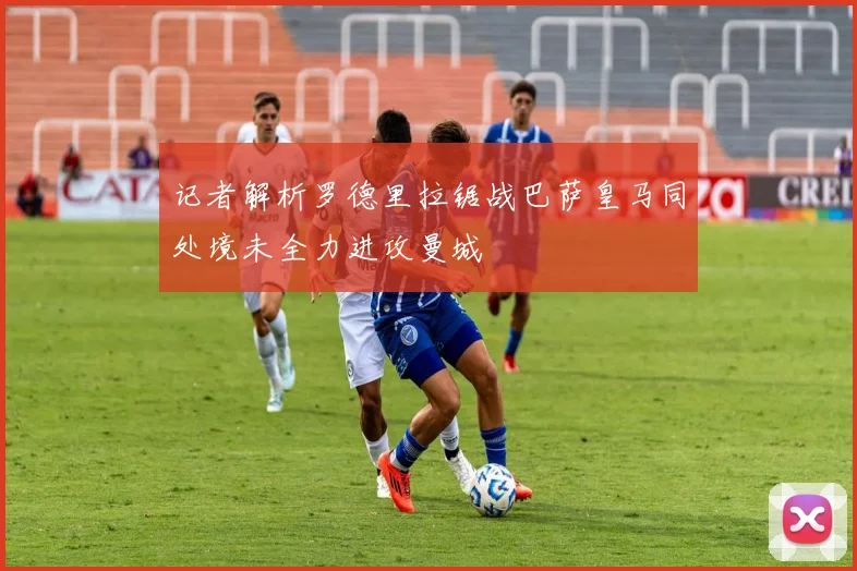 记者解析罗德里拉锯战巴萨皇马同处境未全力进攻曼城
