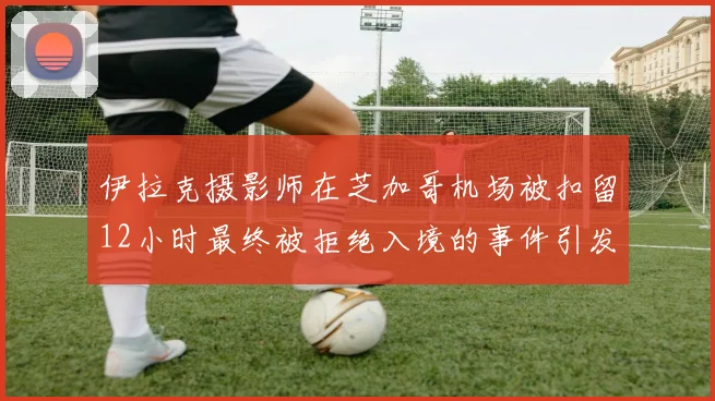 伊拉克摄影师在芝加哥机场被扣留12小时最终被拒绝入境的事件引发关注