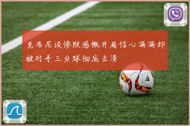克洛尼谈惨败感慨开局信心满满却被对手三分球彻底击溃
