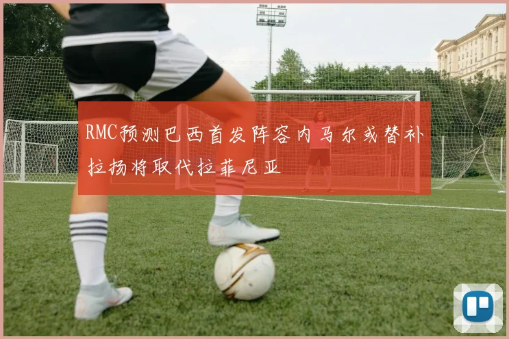 RMC预测巴西首发阵容内马尔或替补拉扬将取代拉菲尼亚
